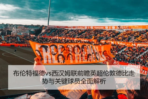 布伦特福德vs西汉姆联前瞻英超伦敦德比走势与关键球员全面解析